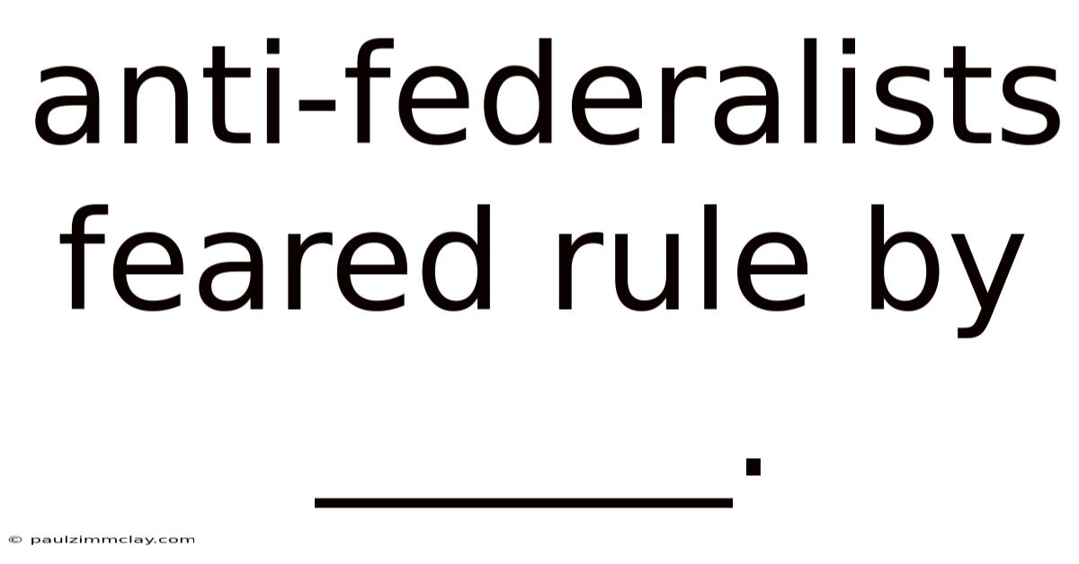 Anti-federalists Feared Rule By ______.